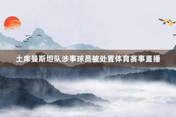 土库曼斯坦队涉事球员被处置体育赛事直播
