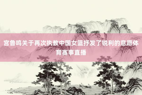 宫鲁鸣关于再次执教中国女篮抒发了锐利的意愿体育赛事直播
