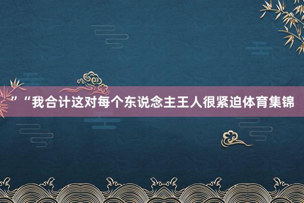 ”“我合计这对每个东说念主王人很紧迫体育集锦
