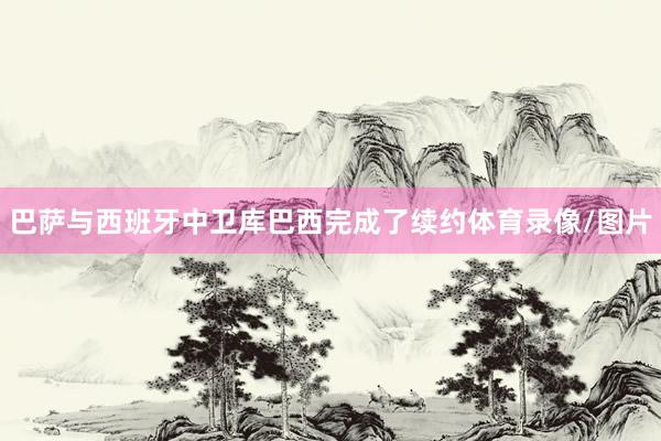 巴萨与西班牙中卫库巴西完成了续约体育录像/图片