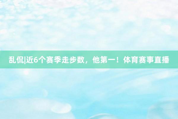 乱侃|近6个赛季走步数，他第一！体育赛事直播