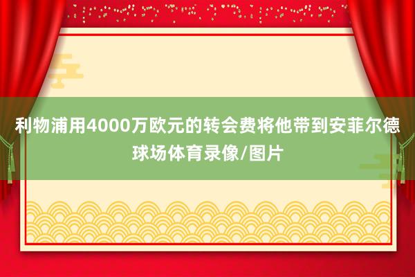 利物浦用4000万欧元的转会费将他带到安菲尔德球场体育录像/图片