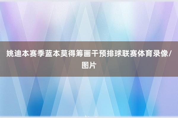 姚迪本赛季蓝本莫得筹画干预排球联赛体育录像/图片
