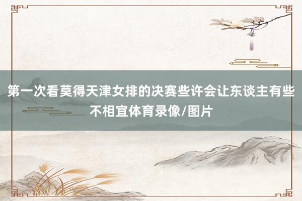 第一次看莫得天津女排的决赛些许会让东谈主有些不相宜体育录像/图片