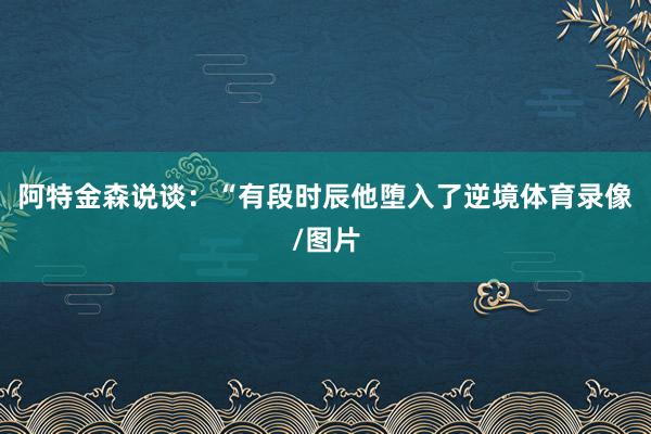阿特金森说谈：“有段时辰他堕入了逆境体育录像/图片