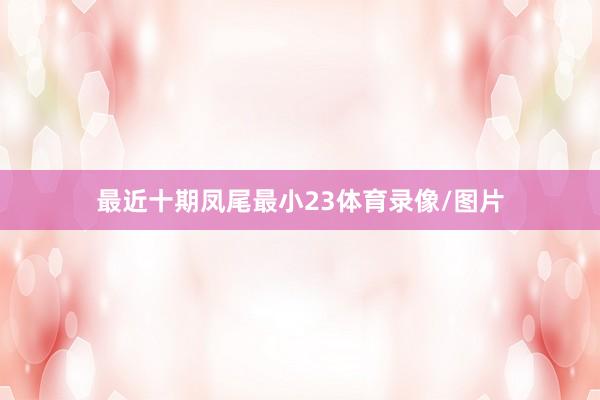 最近十期凤尾最小23体育录像/图片