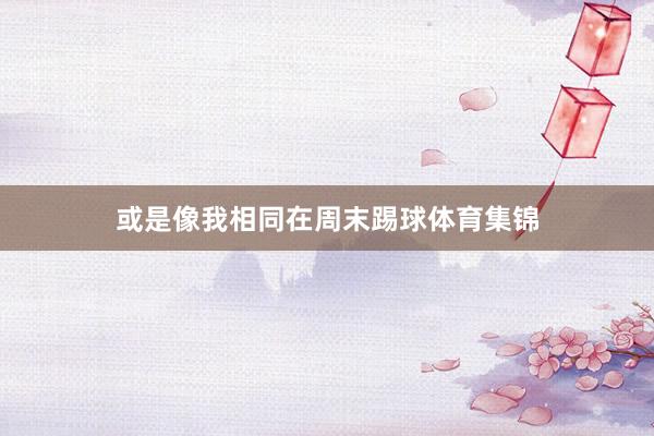 或是像我相同在周末踢球体育集锦