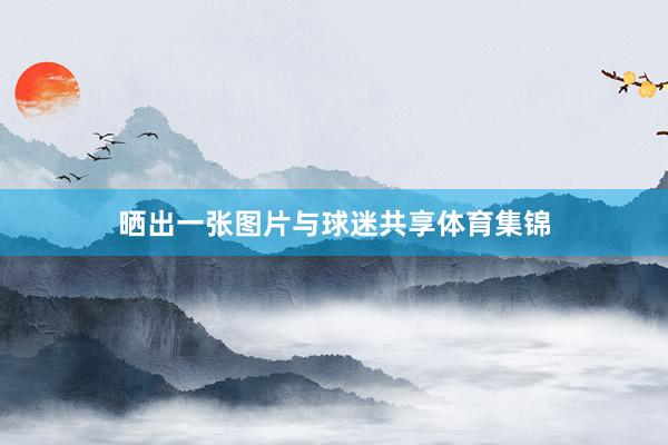 晒出一张图片与球迷共享体育集锦