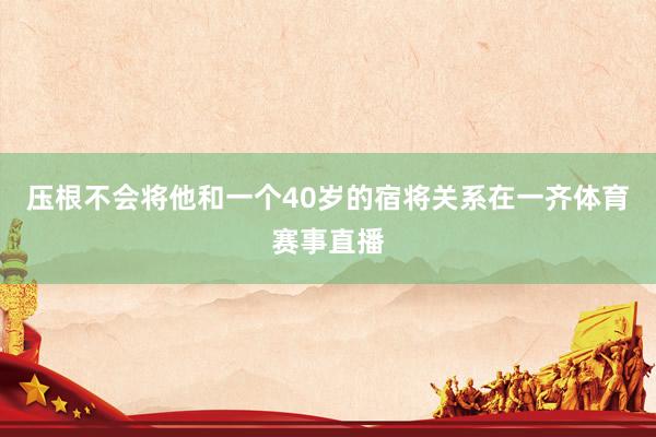 压根不会将他和一个40岁的宿将关系在一齐体育赛事直播