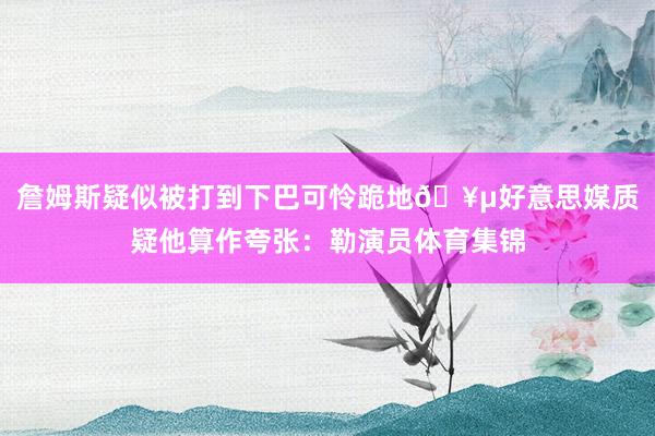 詹姆斯疑似被打到下巴可怜跪地🥵好意思媒质疑他算作夸张：勒演员体育集锦
