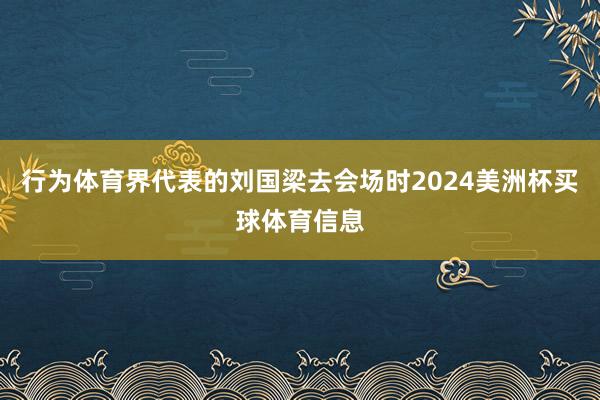 行为体育界代表的刘国梁去会场时2024美洲杯买球体育信息
