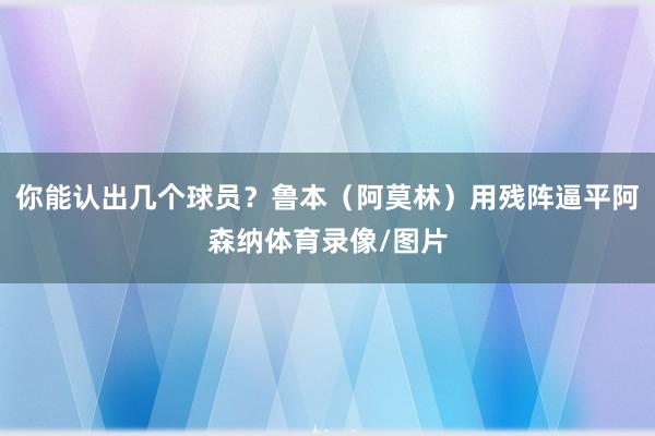 你能认出几个球员？鲁本（阿莫林）用残阵逼平阿森纳体育录像/图片