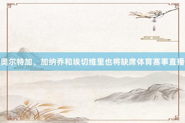 奥尔特加、加纳乔和埃切维里也将缺席体育赛事直播