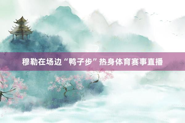 穆勒在场边“鸭子步”热身体育赛事直播