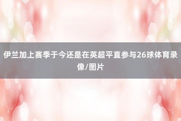 伊兰加上赛季于今还是在英超平直参与26球体育录像/图片