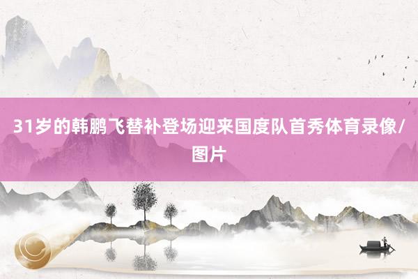 31岁的韩鹏飞替补登场迎来国度队首秀体育录像/图片