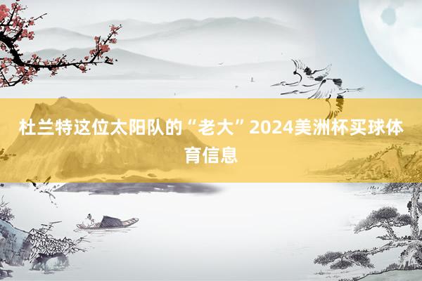 杜兰特这位太阳队的“老大”2024美洲杯买球体育信息