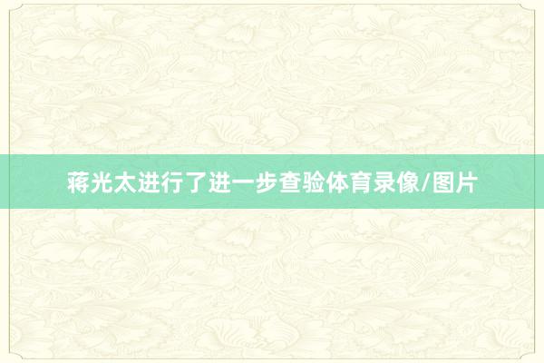 蒋光太进行了进一步查验体育录像/图片