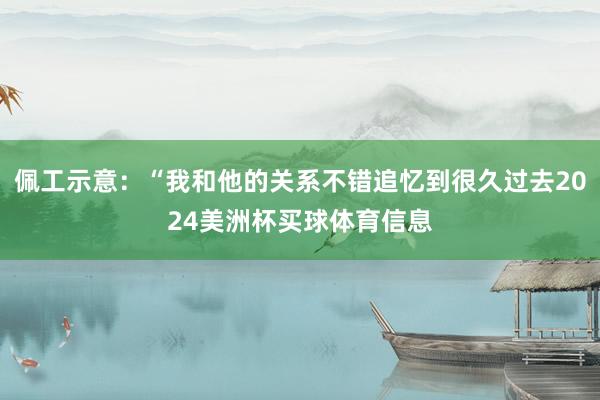 佩工示意：“我和他的关系不错追忆到很久过去2024美洲杯买球体育信息