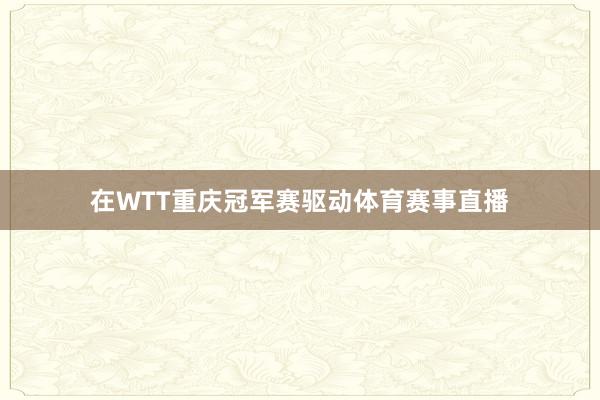 在WTT重庆冠军赛驱动体育赛事直播