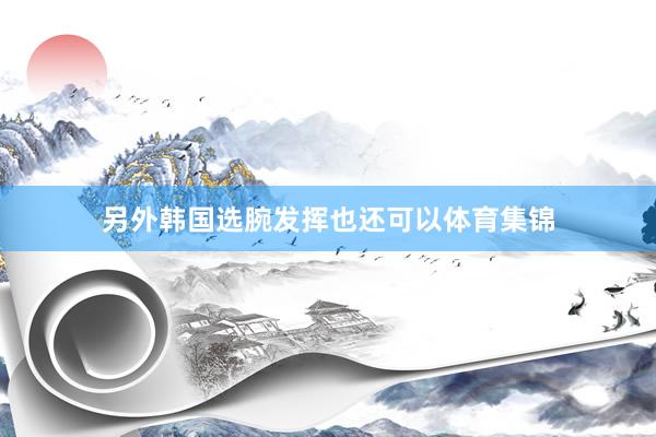 另外韩国选腕发挥也还可以体育集锦