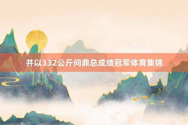 并以332公斤问鼎总成绩冠军体育集锦