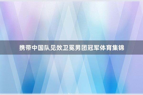 携带中国队见效卫冕男团冠军体育集锦