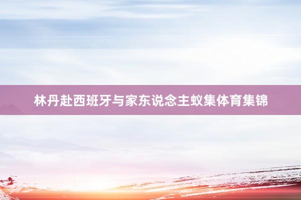 林丹赴西班牙与家东说念主蚁集体育集锦