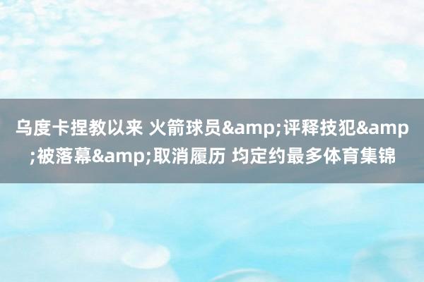 乌度卡捏教以来 火箭球员&评释技犯&被落幕&取消履历 均定约最多体育集锦