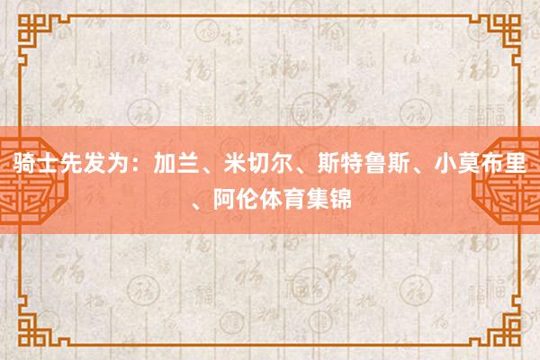 骑士先发为：加兰、米切尔、斯特鲁斯、小莫布里、阿伦体育集锦