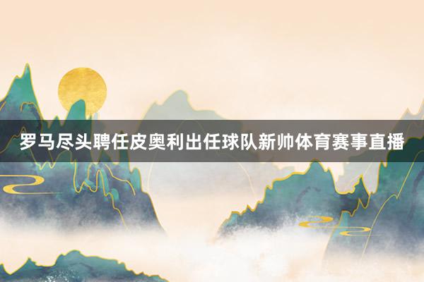 罗马尽头聘任皮奥利出任球队新帅体育赛事直播