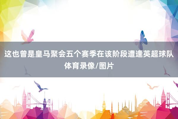 这也曾是皇马聚会五个赛季在该阶段遭逢英超球队体育录像/图片