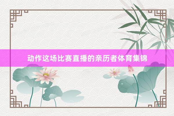 动作这场比赛直播的亲历者体育集锦