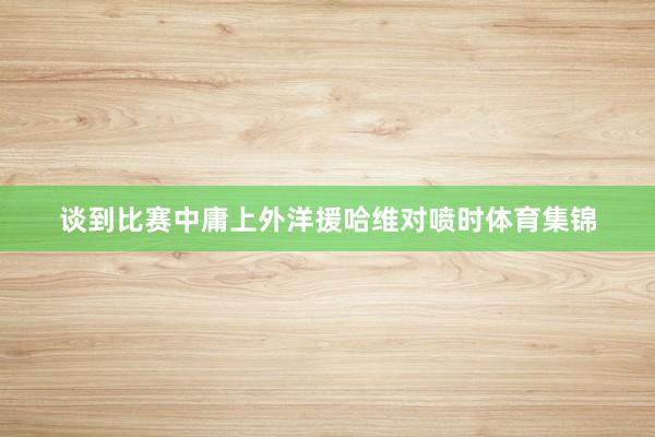 谈到比赛中庸上外洋援哈维对喷时体育集锦