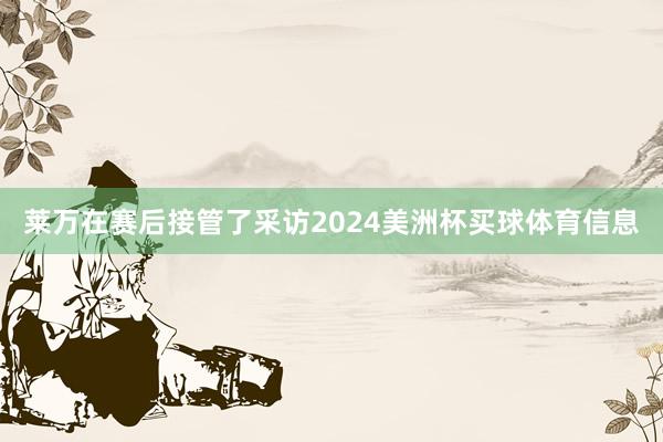 莱万在赛后接管了采访2024美洲杯买球体育信息