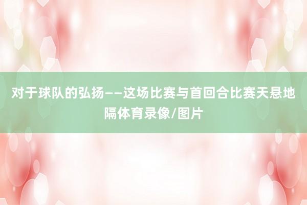 对于球队的弘扬——这场比赛与首回合比赛天悬地隔体育录像/图片