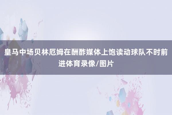 皇马中场贝林厄姆在酬酢媒体上饱读动球队不时前进体育录像/图片