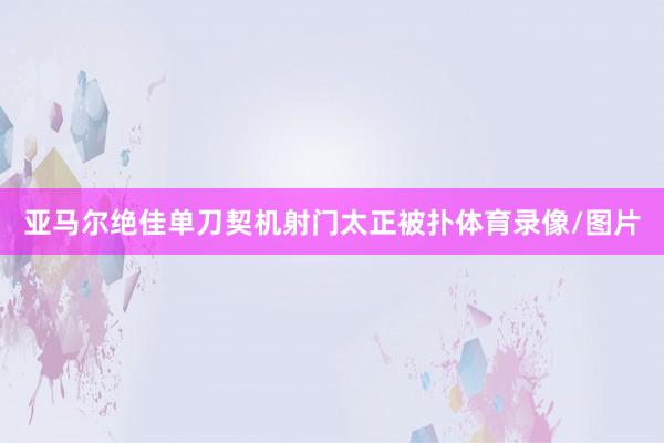 亚马尔绝佳单刀契机射门太正被扑体育录像/图片