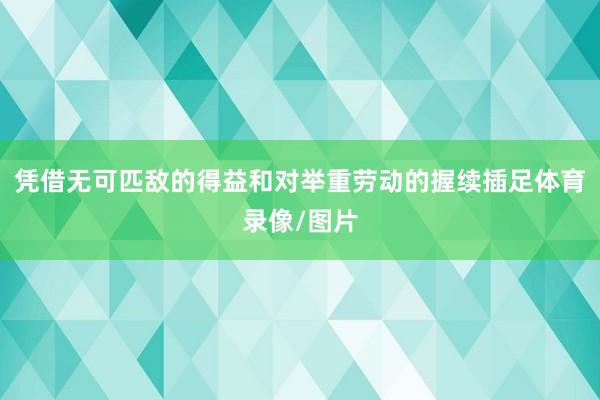 凭借无可匹敌的得益和对举重劳动的握续插足体育录像/图片