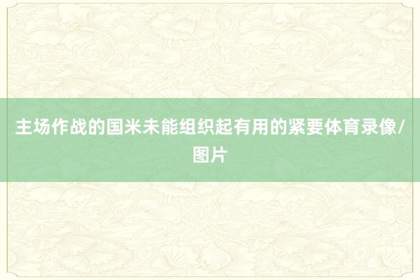 主场作战的国米未能组织起有用的紧要体育录像/图片