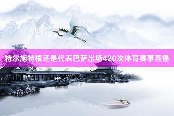 特尔施特根还是代表巴萨出场420次体育赛事直播