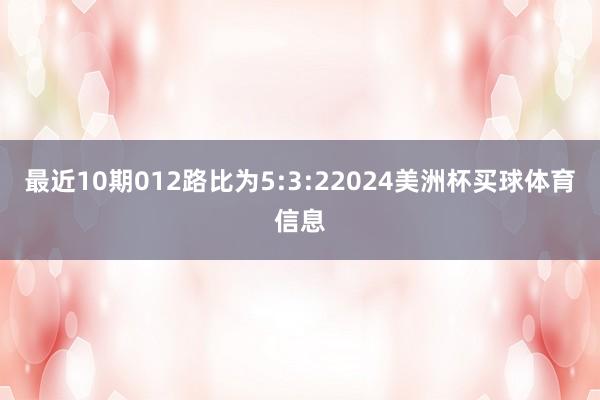 最近10期012路比为5:3:22024美洲杯买球体育信息