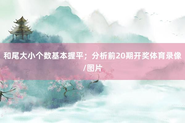 和尾大小个数基本握平；分析前20期开奖体育录像/图片