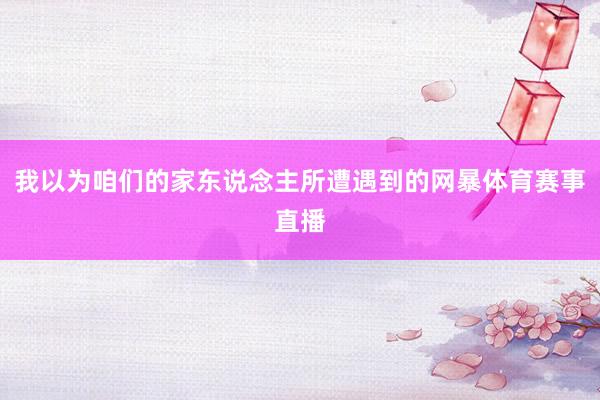 我以为咱们的家东说念主所遭遇到的网暴体育赛事直播