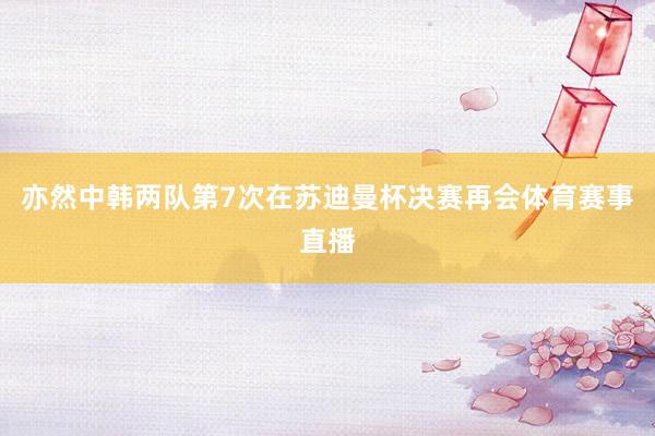 亦然中韩两队第7次在苏迪曼杯决赛再会体育赛事直播