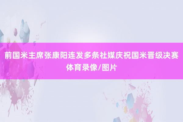 前国米主席张康阳连发多条社媒庆祝国米晋级决赛体育录像/图片