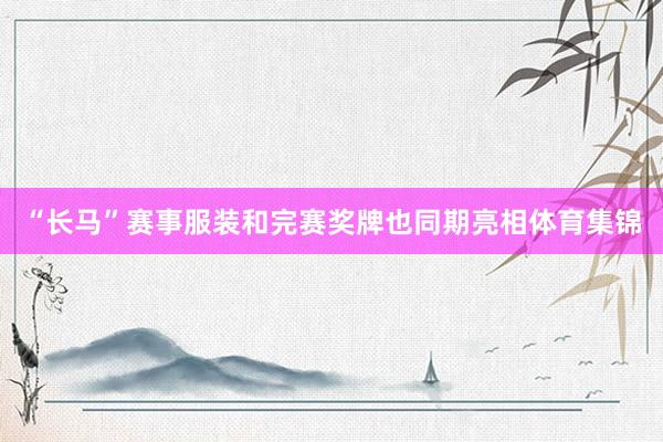 “长马”赛事服装和完赛奖牌也同期亮相体育集锦