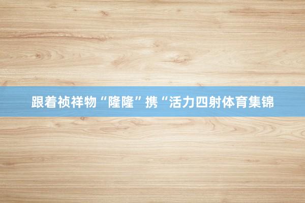 跟着祯祥物“隆隆”携“活力四射体育集锦