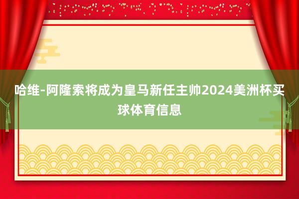 哈维-阿隆索将成为皇马新任主帅2024美洲杯买球体育信息