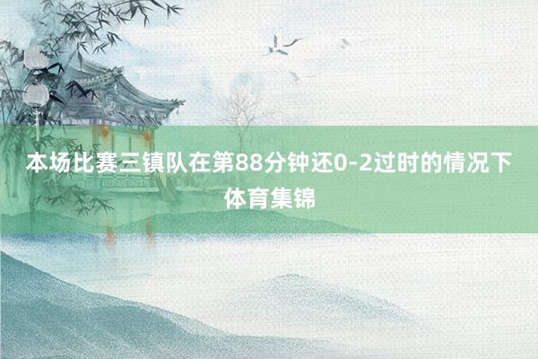本场比赛三镇队在第88分钟还0-2过时的情况下体育集锦